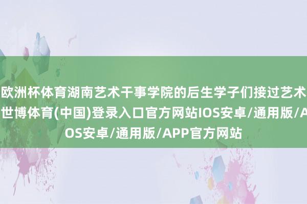 欧洲杯体育湖南艺术干事学院的后生学子们接过艺术的接力于棒-世博体育(中国)登录入口官方网站IOS安卓/通用版/APP官方网站