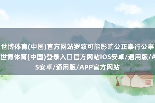 世博体育(中国)官方网站罗致可能影响公正奉行公事的礼品礼金-世博体育(中国)登录入口官方网站IOS安卓/通用版/APP官方网站