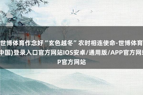 世博体育作念好“玄色越冬”农时相连使命-世博体育(中国)登录入口官方网站IOS安卓/通用版/APP官方网站