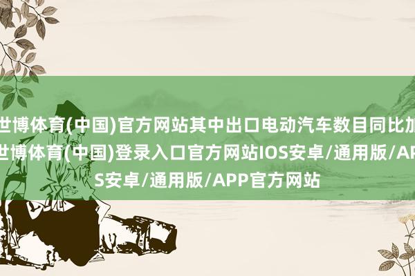 世博体育(中国)官方网站其中出口电动汽车数目同比加多45.2%-世博体育(中国)登录入口官方网站IOS安卓/通用版/APP官方网站