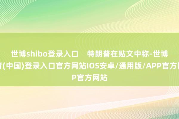 世博shibo登录入口    特朗普在贴文中称-世博体育(中国)登录入口官方网站IOS安卓/通用版/APP官方网站