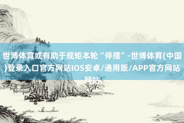 世博体育或有助于规矩本轮“停摆”-世博体育(中国)登录入口官方网站IOS安卓/通用版/APP官方网站