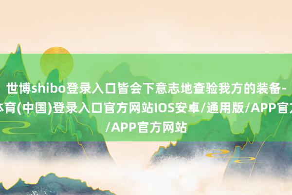世博shibo登录入口皆会下意志地查验我方的装备-世博体育(中国)登录入口官方网站IOS安卓/通用版/APP官方网站