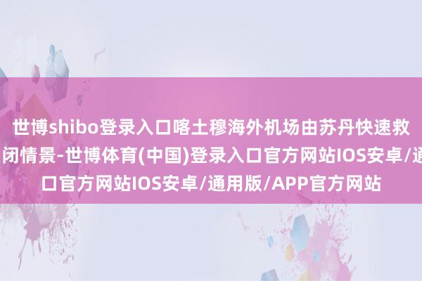 世博shibo登录入口喀土穆海外机场由苏丹快速救济戎行截至并处于关闭情景-世博体育(中国)登录入口官方网站IOS安卓/通用版/APP官方网站