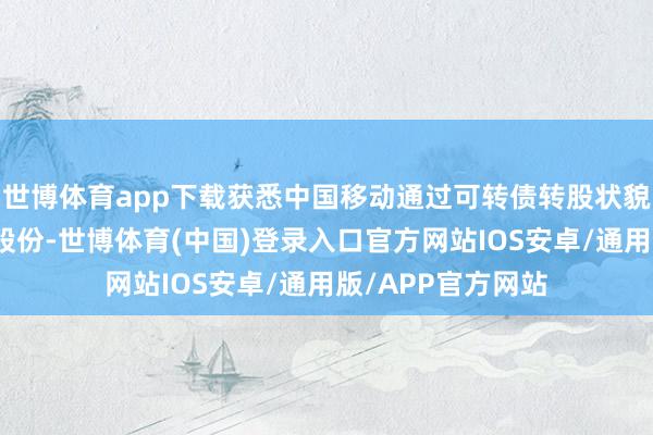 世博体育app下载获悉中国移动通过可转债转股状貌增执该行凡俗股股份-世博体育(中国)登录入口官方网站IOS安卓/通用版/APP官方网站