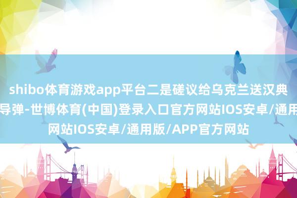 shibo体育游戏app平台二是磋议给乌克兰送汉典的“战斧”之类的导弹-世博体育(中国)登录入口官方网站IOS安卓/通用版/APP官方网站