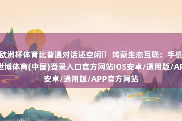 欧洲杯体育比普通对话还空闲✅ 鸿蒙生态互联：手机一碰即连-世博体育(中国)登录入口官方网站IOS安卓/通用版/APP官方网站