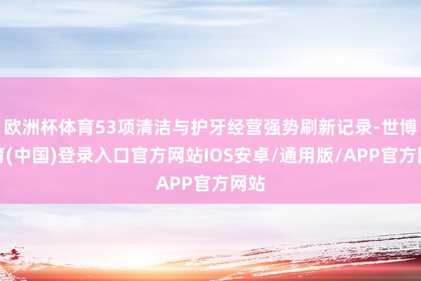 欧洲杯体育53项清洁与护牙经营强势刷新记录-世博体育(中国)登录入口官方网站IOS安卓/通用版/APP官方网站