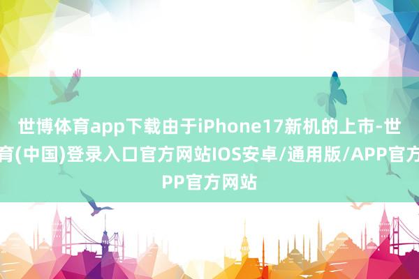 世博体育app下载由于iPhone17新机的上市-世博体育(中国)登录入口官方网站IOS安卓/通用版/APP官方网站