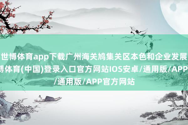世博体育app下载广州海关鸠集关区本色和企业发展需求-世博体育(中国)登录入口官方网站IOS安卓/通用版/APP官方网站