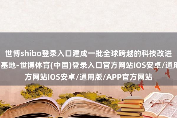 世博shibo登录入口建成一批全球跨越的科技改进和东说念主才培养基地-世博体育(中国)登录入口官方网站IOS安卓/通用版/APP官方网站