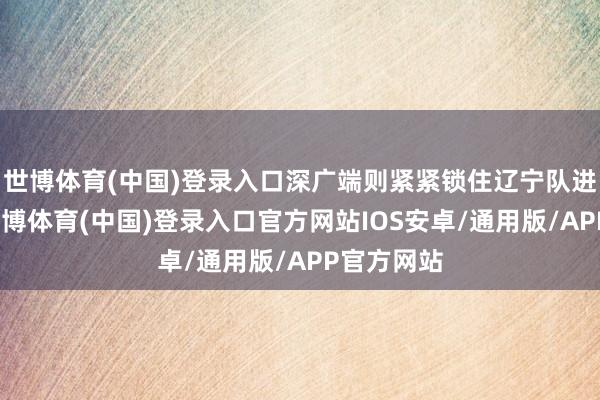 世博体育(中国)登录入口深广端则紧紧锁住辽宁队进攻清醒-世博体育(中国)登录入口官方网站IOS安卓/通用版/APP官方网站