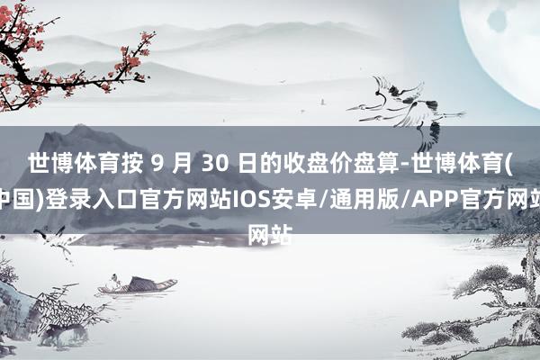 世博体育按 9 月 30 日的收盘价盘算-世博体育(中国)登录入口官方网站IOS安卓/通用版/APP官方网站