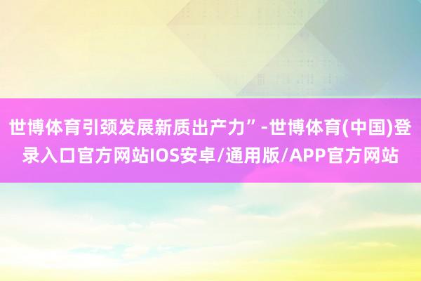 世博体育引颈发展新质出产力”-世博体育(中国)登录入口官方网站IOS安卓/通用版/APP官方网站