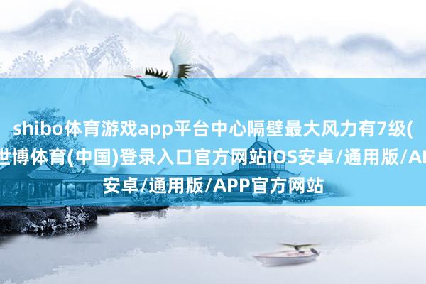 shibo体育游戏app平台中心隔壁最大风力有7级(15米/秒)-世博体育(中国)登录入口官方网站IOS安卓/通用版/APP官方网站