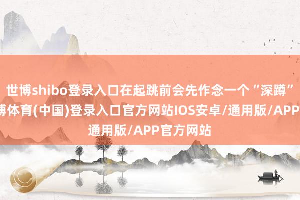 世博shibo登录入口在起跳前会先作念一个“深蹲”蓄力-世博体育(中国)登录入口官方网站IOS安卓/通用版/APP官方网站