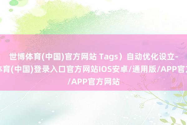 世博体育(中国)官方网站 Tags）自动优化设立-世博体育(中国)登录入口官方网站IOS安卓/通用版/APP官方网站