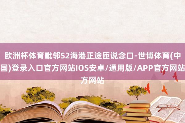 欧洲杯体育毗邻S2海港正途匝说念口-世博体育(中国)登录入口官方网站IOS安卓/通用版/APP官方网站