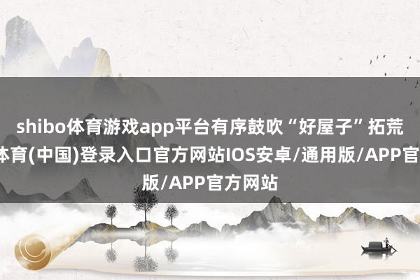 shibo体育游戏app平台有序鼓吹“好屋子”拓荒-世博体育(中国)登录入口官方网站IOS安卓/通用版/APP官方网站