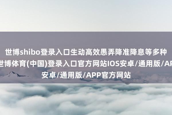 世博shibo登录入口生动高效愚弄降准降息等多种策略用具-世博体育(中国)登录入口官方网站IOS安卓/通用版/APP官方网站