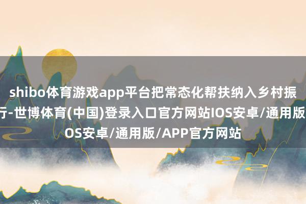 shibo体育游戏app平台把常态化帮扶纳入乡村振兴策略统筹实行-世博体育(中国)登录入口官方网站IOS安卓/通用版/APP官方网站