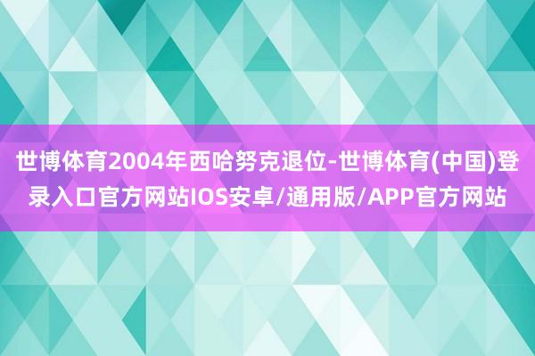 世博体育2004年西哈努克退位-世博体育(中国)登录入口官方网站IOS安卓/通用版/APP官方网站