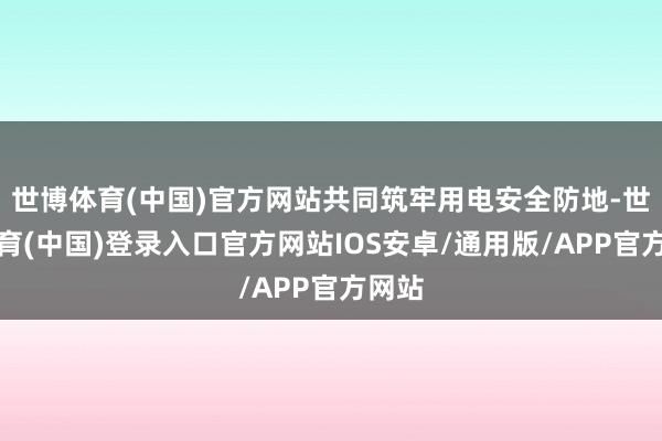 世博体育(中国)官方网站共同筑牢用电安全防地-世博体育(中国)登录入口官方网站IOS安卓/通用版/APP官方网站