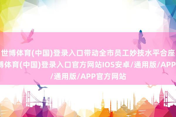 世博体育(中国)登录入口带动全市员工妙技水平合座教养-世博体育(中国)登录入口官方网站IOS安卓/通用版/APP官方网站