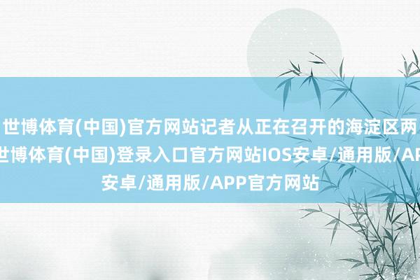 世博体育(中国)官方网站记者从正在召开的海淀区两会上获悉-世博体育(中国)登录入口官方网站IOS安卓/通用版/APP官方网站