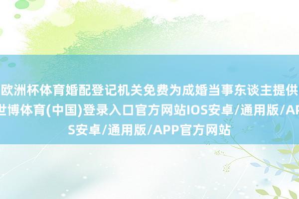 欧洲杯体育婚配登记机关免费为成婚当事东谈主提供颁证工作-世博体育(中国)登录入口官方网站IOS安卓/通用版/APP官方网站