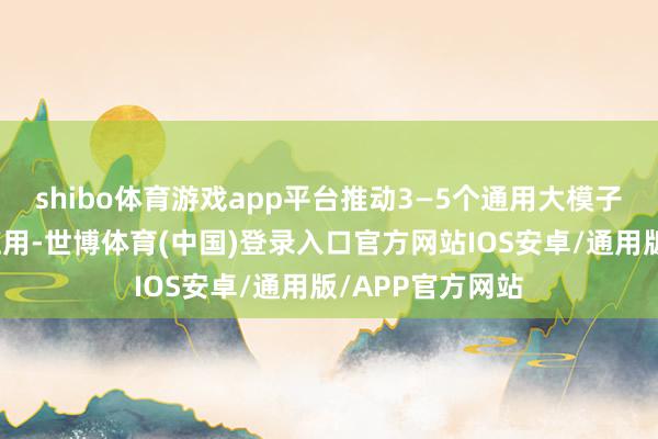shibo体育游戏app平台推动3—5个通用大模子在制造业深度应用-世博体育(中国)登录入口官方网站IOS安卓/通用版/APP官方网站