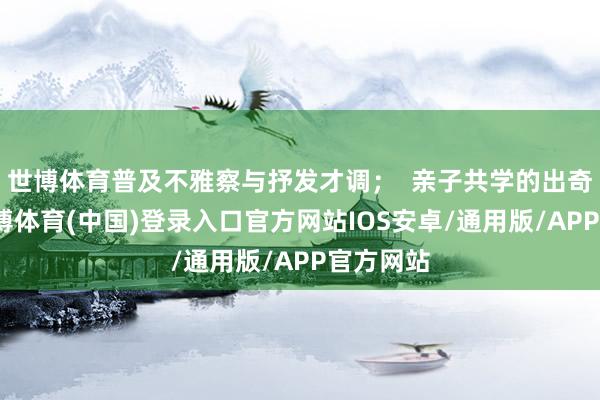 世博体育普及不雅察与抒发才调；  亲子共学的出奇时光-世博体育(中国)登录入口官方网站IOS安卓/通用版/APP官方网站