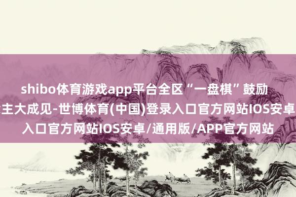 shibo体育游戏app平台全区“一盘棋”鼓励  南沙区政府辘集东说念主大成见-世博体育(中国)登录入口官方网站IOS安卓/通用版/APP官方网站