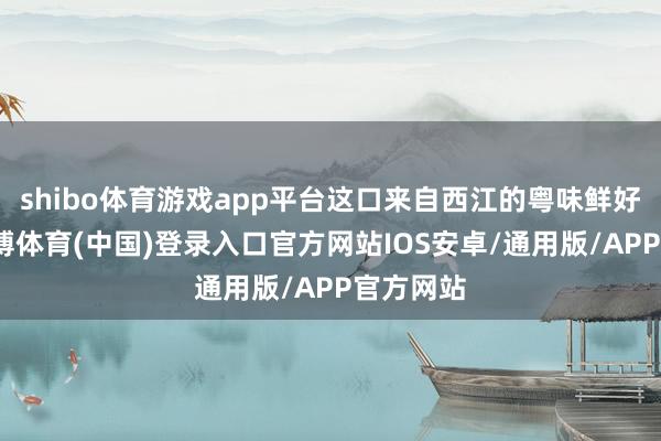 shibo体育游戏app平台这口来自西江的粤味鲜好意思-世博体育(中国)登录入口官方网站IOS安卓/通用版/APP官方网站
